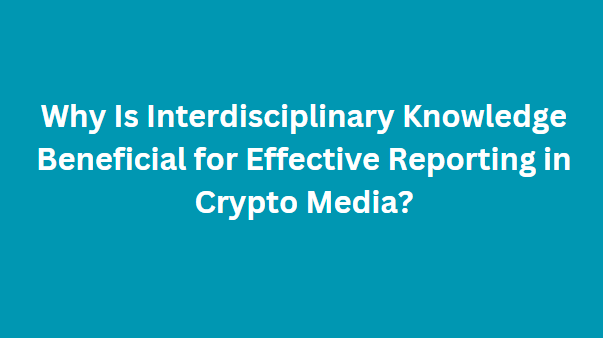 Why Is Interdisciplinary Knowledge Beneficial for Effective Reporting in Crypto Media?
