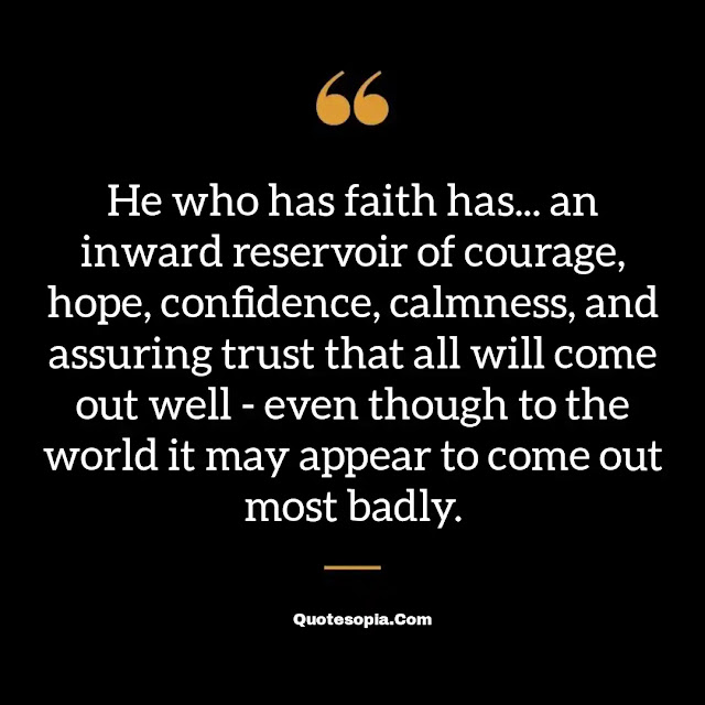 "He who has faith has... an inward reservoir of courage, hope, confidence, calmness, and assuring trust that all will come out well - even though to the world it may appear to come out most badly." ~ B. C. Forbes