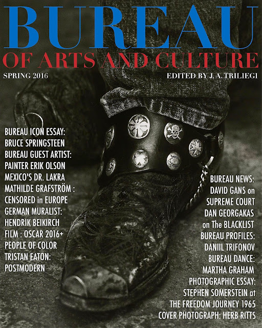 WELCOME to Spring 2016 Edition of BUREAU of ARTS and CULTURE MAGAZINE. 200 Pages of FREE Arts + Culture. This New Edition Contains The BUREAU ICON Essay: BRUCE SPRINGSTEEN . The BUREAU GUEST Artist from CANADA Painter and Sculptor Mr. Erik OLSON  .  NEW  Interviews + Photographic Essays  with  Three from The United Kingdom: Street Photographers  Craig REILLY,  Steve COLEMAN and  Walter ROTHWELL.  BUREAU Dance: Martha GRAHAM,  Plus  Mathilde GRAFSTROM : CENSORED   German Muralist: Hendrik BEIKIRCH, The CLASSICAL Genius: Daniil TRIFONOV. BUREAU NEWS: David GANS on SUPREME COURT, Plus Mexico's DR. LAKRA  Daniel GEORGAKAS on HOLLYWOOD BLACKLIST,  The OSCARS WHITEOUT, PHOTO ESSAYS: Stephen SOMERSTEIN at The  FREEDOM MARCH of 1965, Alex HARRIS showcasing The Afro AMERICANS in North Carolina in The 1970s Artist Tristan EATON + The Post Modern Paintings . BUREAU Film: TRUMBO Plus Film Reviews & New Online Articles All Year Round at The New BUREAU CITY SITES Across America and The World Through The Internet . BUREAU is an Official MEDIA Partner for The  ITALIAN  Film  Festival  Plus Our Own  BUREAU  PHOTOGRAPHIC Essays …