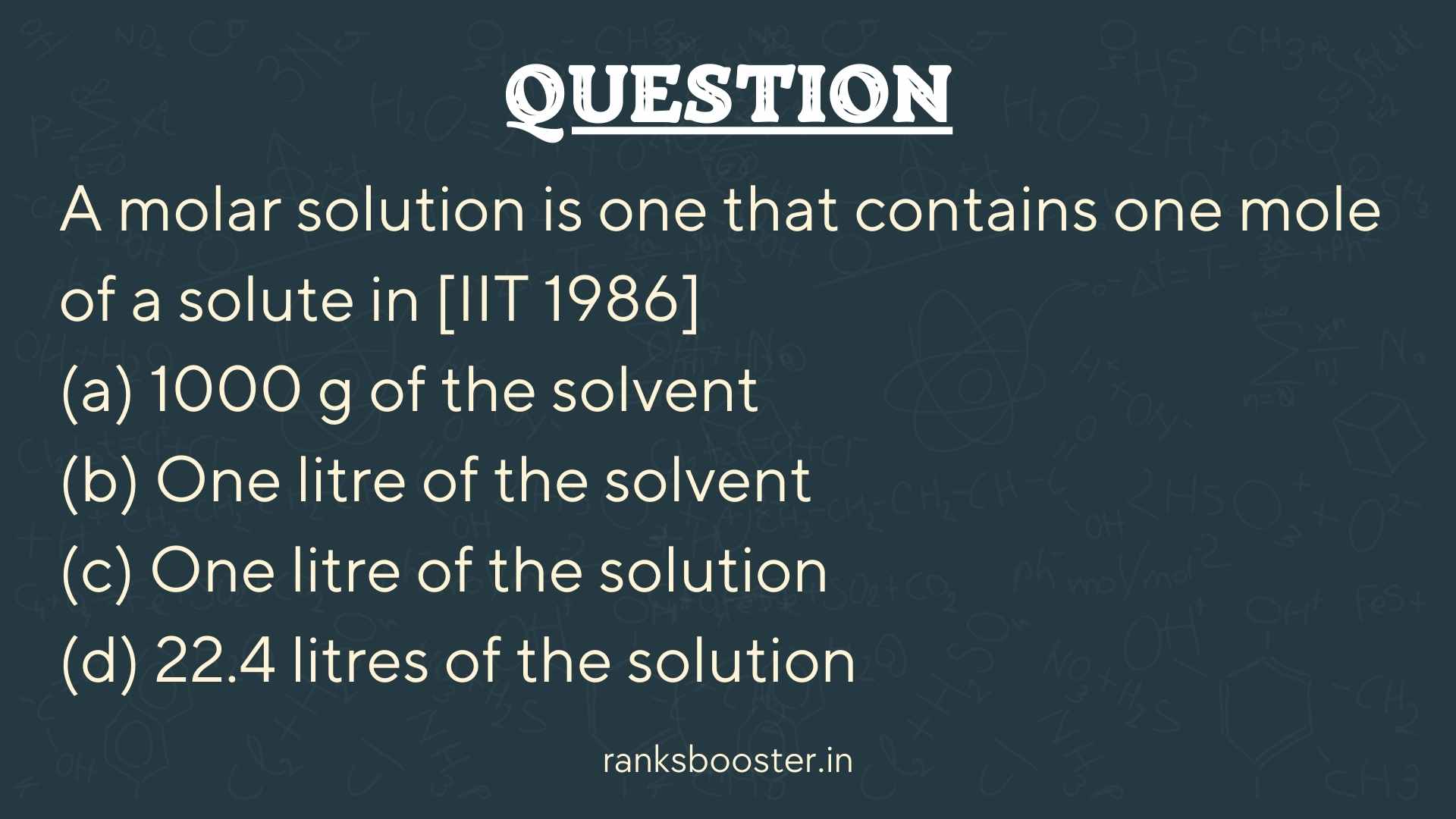 A molar solution is one that contains one mole of a solute in [IIT 1986] (a) 1000 g of the solvent (b) One litre of the solvent (c) One litre of the solution (d) 22.4 litres of the solution