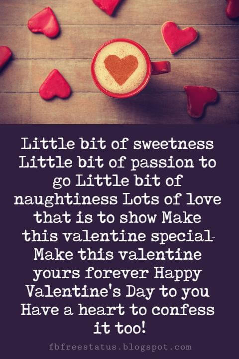 Happy Valentines Day Messages, Little bit of sweetness Little bit of passion to go Little bit of naughtiness Lots of love that is to show Make this valentine special Make this valentine yours forever Happy Valentine's Day to you Have a heart to confess it too!