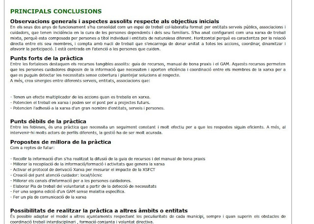 Avaluació   Principals conclusions Observacions generals i aspectes assolits respecte als objectius inicials En els seus dos anys de funcionament s’ha consolidat com un espai de treball col·laboratiu format per entitats serveis públics, associacions i cuidadors, que tenen incidència en la cura de les persones dependents i dels seu familiars. S’ha anat configurant com una xarxa de treball mixta, perquè esta composada per persones a títol individual i entitats de naturalesa diferent. Horitzontal perquè es caracteritza per la relació directa entre els seu membres, i compta amb nucli de treball que s’encarrega de donar unitat a totes les accions, coordinar, dinamitzar i afavorir la participació. I està centrada en l’atenció a les persones que cuiden. Punts forts de la pràctica Entre les fortaleses destaquen els recursos tangibles assolits: guia de recursos, manual de bona praxis i el GAM. Aquests recursos permeten que les persones cuidadores disposin de la informació que necessiten i aporten eficiència i coordinació entre els membres de la xarxa per a que es puguin detectar les necessitats sense cobertura i plantejar solucions al respecte. A més, crea sinergies entre diferents serveis, entitats, associacions que:   - Tenen un efecte multiplicador de les accions quan es treballa en xarxa. - Potencien el treball en xarxa i poden ser el pont per a projectes futurs. - Potencien l'adhesió a la xarxa d'un gran nombre d'entitats, serveis i persones.  Punts dèbils de la pràctica Entre les febleses, és una pràctica que necessita un seguiment constant i molt efectiu per a que les respostes siguin eficients. A més, al intervenir-hi molts actors de perfils diferents, la gestió ha de ser molt acurada. Propostes de millora de la pràctica Com a reptes de futur:  - Recollir la informació d'on s'ha realitzat la difusió de la guia de recursos i del manual de bona praxis - Millorar la recopilació de la informació/formació i activitats que genera la xarxa - Activar el protocol de derivació Xarxa per mesurar el impacte de la XSFCT - Creació del punt atenció cuidador: local/tècnic - Millorar els canals d’informació per a les persones cuidadores. - Elaborar Pla de treball del voluntariat a partir de la detecció de necessitats - Fer una segona edició d’un GAM sense malaltia específica. - Fer un pla de comunicació de la xarxa  Possibilitats de realitzar la pràctica a altres àmbits o entitats És possible adaptar el model a altres ajuntaments respectant les peculiaritats de cada municipi, sempre i quan superin els obstacles de coordinació treball interdisciplinari , formació conjunta i voluntat directiva.