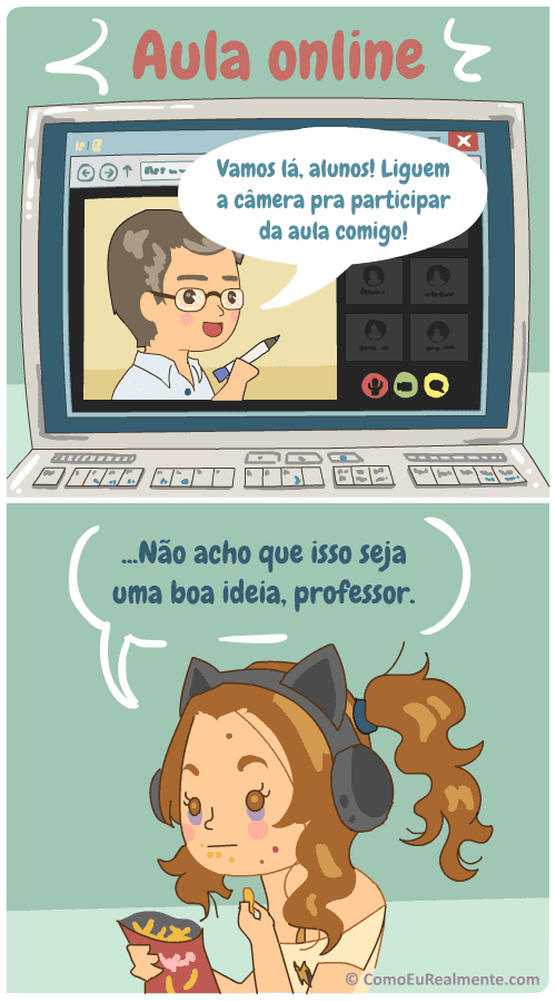 Sempre que os professores na aula online pedem para os alunos ligares a câmera eu penso na minha cara toda acabada, com olheira, cabelo bagunçado, pijama furado, e concluo que isso não vai ser uma boa ideia