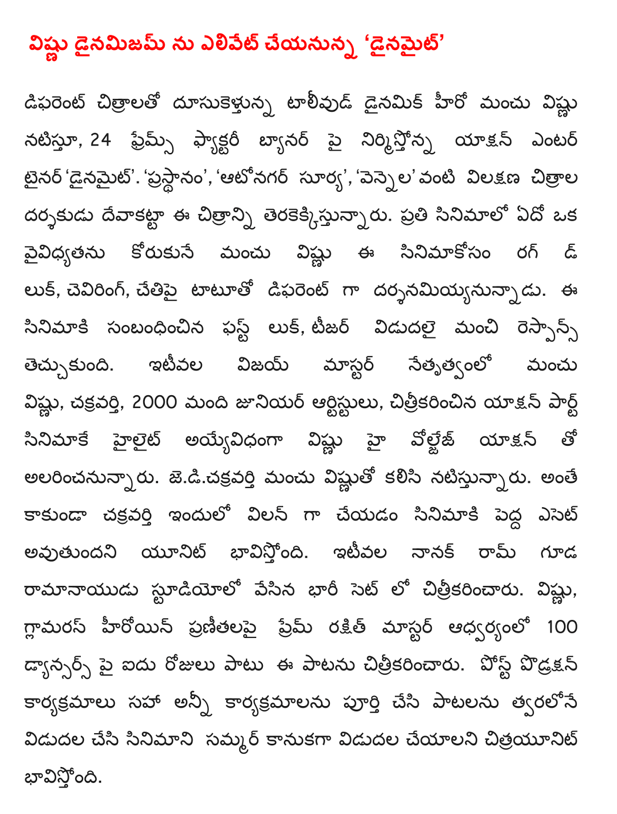  Dainamijam Lord will elevate to 'Dynamite' Different images dusukeltunna Tollywood hero Manchu Vishnu dynamic posing, 24 Frames Factory banner is producing action entertainer 'Dynamite'. 'Reigns', 'Autonagar Surya', 'moonlight' typical as directed by the film director devakatta. Manchu Vishnu, who wants to be a distinction in every film the look of the film, d rug, ceviring, as different darsanamiyyanunnadu tattooed arm. The first look of the film, teaser released and gained a good response. More recently, led by the Manchu Vishnu Vijay master, the Emperor, 2000 junior artists, film shot in Action Part highlight the Lord High voljej ayyevidhanga alarincanunnaru with the action. Jedicakravarti Manchu Vishnu playing together. In addition to the emperor as the villain of the film unit will be a big asset. Recently, a huge set of Nanak Ram, who was shot in the recess Naidu studios. Vishnu, the glamorous heroine pranitalapai Prem Rakshit under the guidance of the master of the song was shot in five days on 100 dyansars. Post podraksan all programs, including programs by completing songs to be released soon citrayunit hopes to release the film in the summer as a gift.