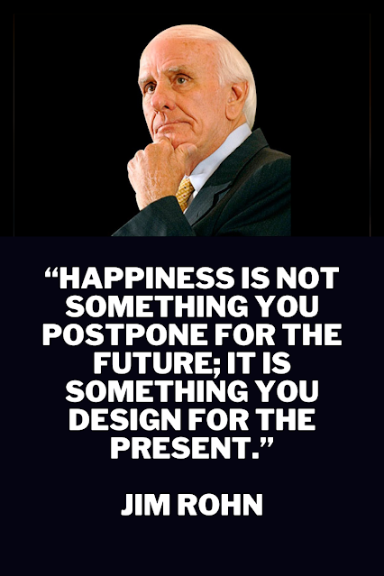“Happiness is not something you postpone for the future; it is something you design for the present.”  Jim Rohn