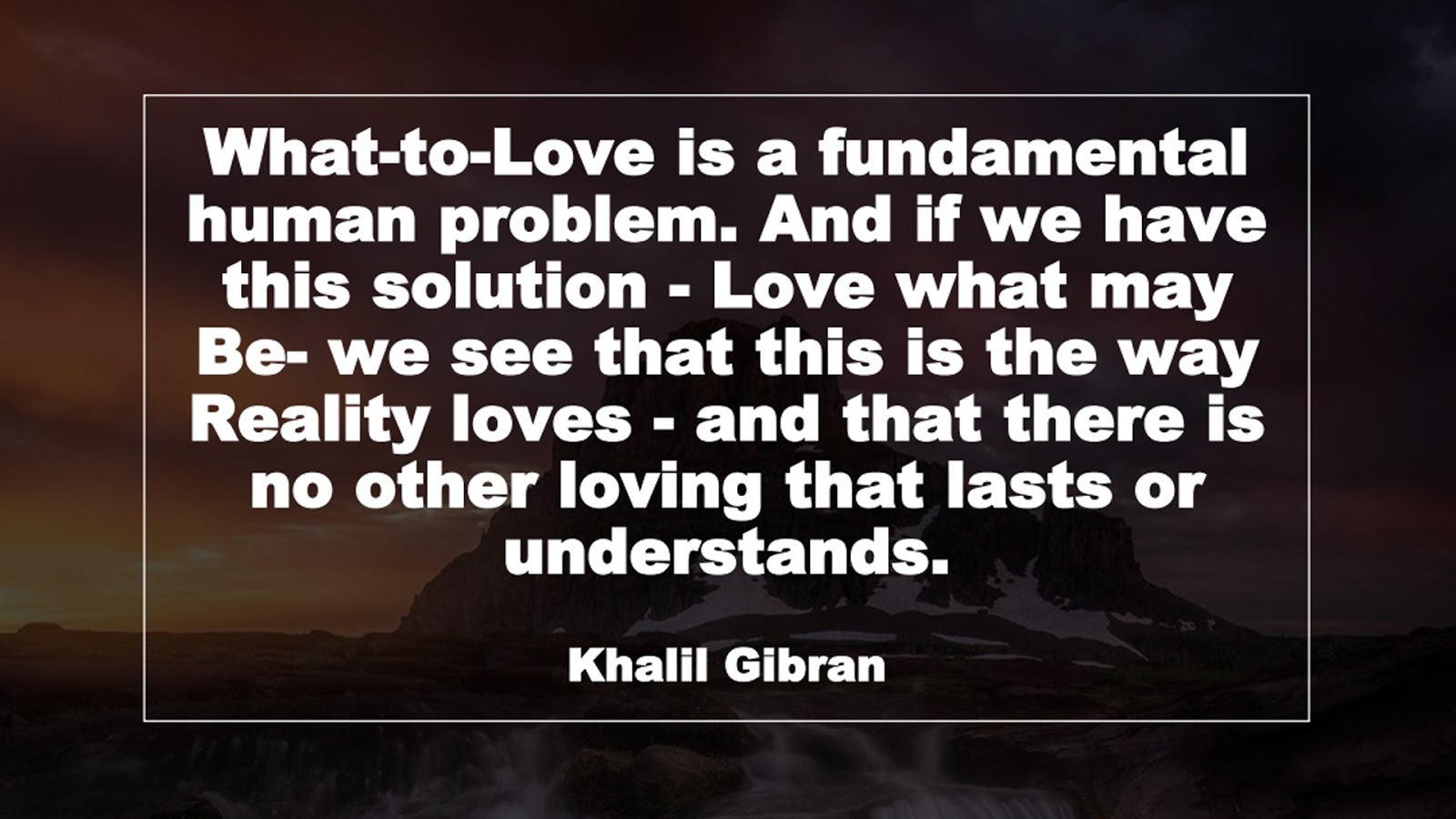 What-to-Love is a fundamental human problem. And if we have this solution - Love what may Be- we see that this is the way Reality loves - and that there is no other loving that lasts or understands. (Khalil Gibran)