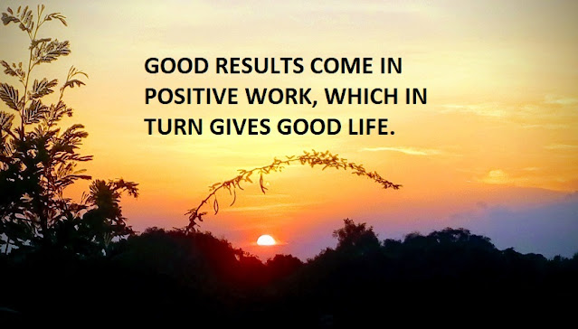 GOOD RESULTS COME IN POSITIVE WORK, WHICH IN TURN GIVES GOOD LIFE.
