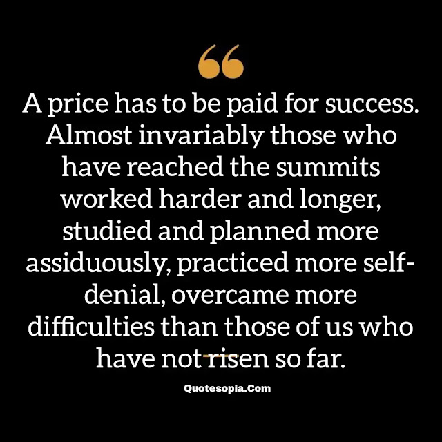 "A price has to be paid for success. Almost invariably those who have reached the summits worked harder and longer, studied and planned more assiduously, practiced more self- denial, overcame more difficulties than those of us who have not risen so far." ~ B. C. Forbes