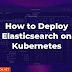 How to Deploy Elasticsearch on Kubernetes