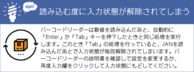 tips　読み込む度に入力状態が解除されてしまう バーコードリーダーは数値を読み込んだあとで、自動的に「Enter」か「Tab」キーを押下したときと同じ処理を実行します。このとき「Tab」の処理を行っていると、数値を読み込んだあとで入力状態が毎回解除されてしまいます。バーコードリーダーの説明書を確認して設定を変更するか、つど入力欄をクリックして入力状態にもどしてください。あるいは、別の方法を試してください。