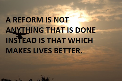 A REFORM IS NOT ANYTHING THAT IS DONE INSTEAD IS THAT WHICH MAKES LIVES BETTER.