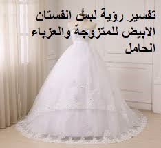 تفسير حلم رؤية لبس الفستان  - تفسير الفستان الابيض في المنام - تفسير فستان الزفاف