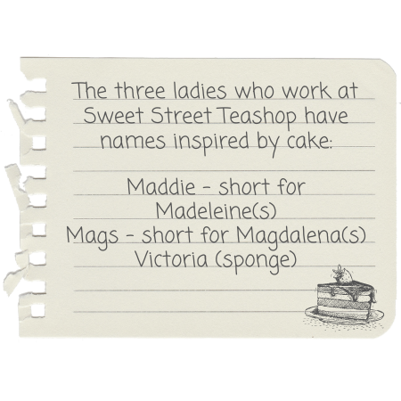 The three ladies who work at Sweet Street Teashop have names inspired by cake: Maddie - short for Madeleine(s) Mags - short for Magdalena(s) Victoria (sponge)