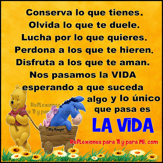 Conserva lo que tienes. Olvida lo que te duele. Lucha por lo que quieres. Perdona a los que te hieren. Disfruta a los que te aman. Nos pasamos la VIDA  esperando a que suceda algo... y lo único que pasa es LA VIDA!