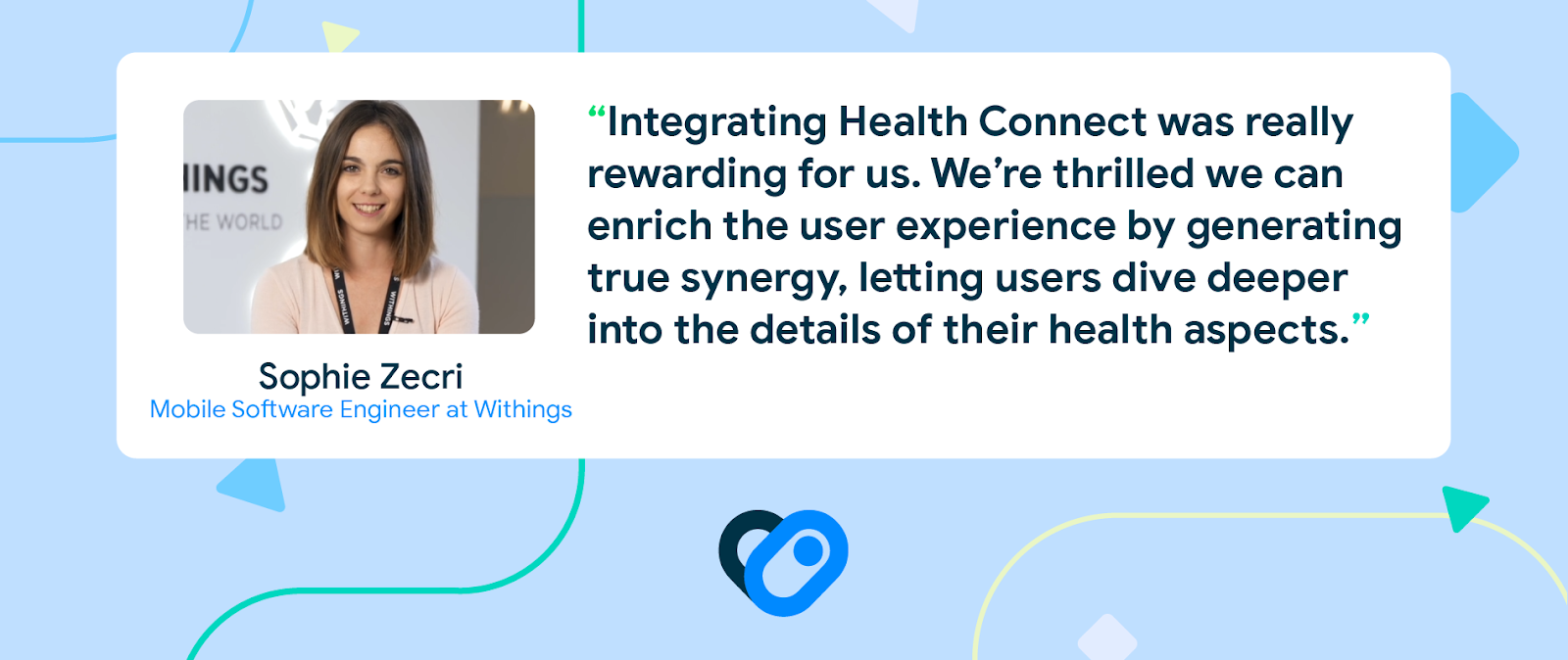 Headshot of Sophie Zecri, Mobile Software Engineer at Withings, with quote, 'Integrating Health Connect was really rewarding for us. We're thrilled we can enrich the user experience by generating true synergy, letting users  dive deeper into the details of their health aspects.' 