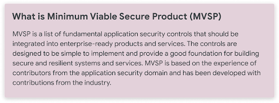 What is Minimum Viable Secure Product (MVSP)  MVSP is a list of fundamental application security controls that should be integrated into enterprise-ready products and services. The controls are designed to be simple in order to implement and provide a good foundation for building secure and resilient systems and services.