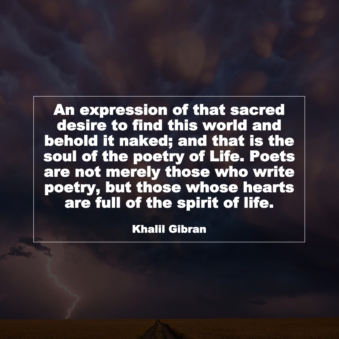 An expression of that sacred desire to find this world and behold it naked; and that is the soul of the poetry of Life. Poets are not merely those who write poetry, but those whose hearts are full of the spirit of life. (Khalil Gibran)