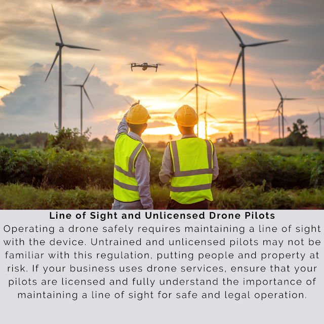 Line of Sight and Unlicensed Drone Pilots Operating a drone safely requires maintaining a line of sight with the device. Untrained and unlicensed pilots may not be familiar with this regulation, putting people and property at risk. If your business uses drone services, ensure that your pilots are licensed and fully understand the importance of maintaining a line of sight for safe and legal operation.