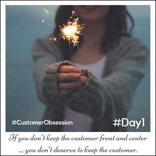 Day 1 - Customer Obsession - If you don’t keep the customer front and center … you don’t deserve to keep the customer.