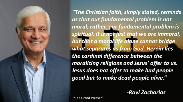 Quote from Ravi Zacharias' book "The Grand Weaver": "The Christian faith, simply stated, reminds us that our fundamental problem is not moral; rather, our fundamental problem is spiritual. It is not just that we are immoral, but that a moral life alone cannot bridge what separates us from God. Herein lies the cardinal difference between the moralizing religions and Jesus' offer to us. Jesus does not offer to make bad people good but to make dead people alive."