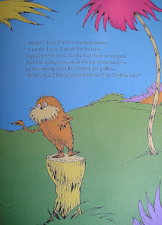 "Mister" he said with a sawdusty sneeze, "I am the Lorax. I speak for the trees. I speak for the trees, for the trees have no tongues. And I'm asking you sir, at the top of my lungs" – he was very upset as he shouted and puffed "What's that THING you've made out of my truffula tuft?"