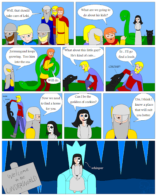 Soldiers cart Loki away  Odin: Well, that should take care of Loki  Thor: What are we going to do about his kids  Odin: Jormungand keeps growing  Toss him into the sea  Thor: Will do  Tyr: What about this little guy  He's kind of cute  Fenrir bites his hand  Chomp  Er, I'll go find a leash  Odin: Now we need to find a home for you  Hel: Can I be the goddess of cookies  Odin: Um, I think I know a place that will suit you better  Hel sits wimpering on a frozen throne  Welcome to the Underworld