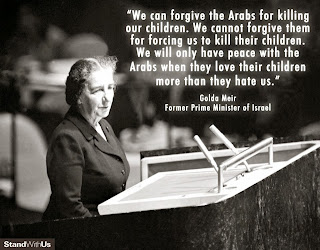 “We can forgive the Arabs for killing our children.  We cannot forgive them for forcing us to kill their children.  We will only have peace with the Arabs when they love their children more than they hate us.” —Golda Meir, former Prime Minister of Israel