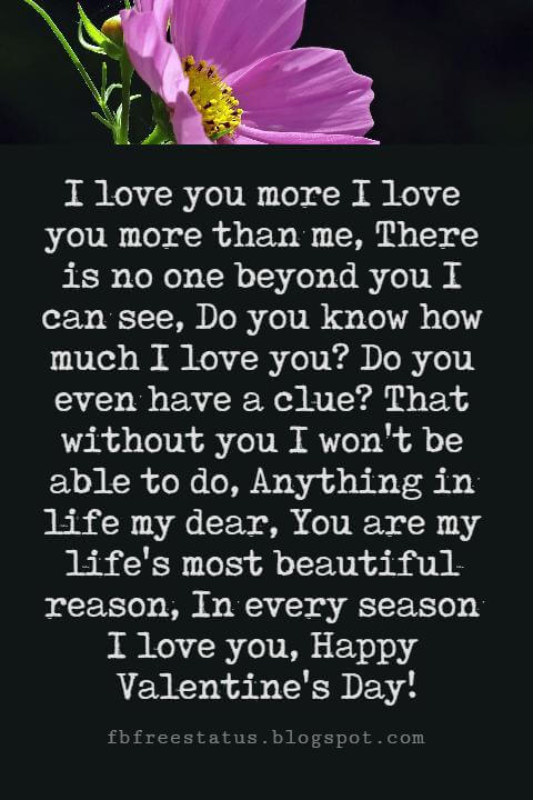 Valentines Poems For Him, I love you more I love you more than me, There is no one beyond you I can see, Do you know how much I love you? Do you even have a clue? That without you I won't be able to do, Anything in life my dear, You are my life's most beautiful reason, In every season I love you, Happy Valentine's Day!