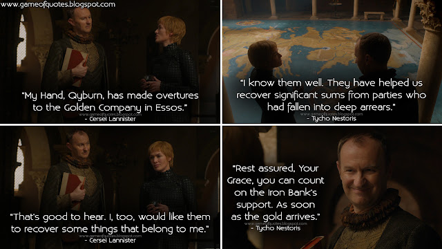 Cersei Lannister: My Hand, Qyburn, has made overtures to the Golden Company in Essos. Tycho Nestoris: I know them well. They have helped us recover significant sums from parties who had fallen into deep arrears. Cersei Lannister: That's good to hear. I, too, would like them to recover some things that belong to me. Tycho Nestoris: Rest assured, Your Grace, you can count on the Iron Bank's support. As soon as the gold arrives.