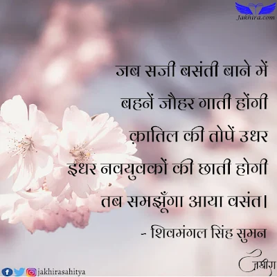 जब सजी बसंती बाने में बहनें जौहर गाती होंगी क़ातिल की तोपें उधर इधर नवयुवकों की छाती होगी तब समझूँगा आया वसंत।