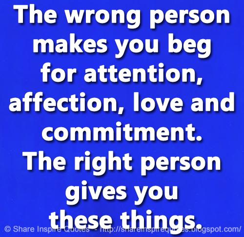 The wrong person makes you beg for attention, affection, love and commitment. The right person gives you these things.
