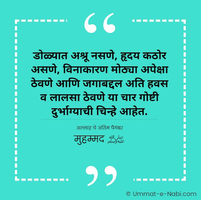 डोळ्यात अश्रू नसणे, हृदय कठोर असणे, विनाकारण मोठ्या अपेक्षा ठेवणे आणि जगाबद्दल अति हवस व लालसा ठेवणे या चार गोष्टी दुर्भाग्याची चिन्हे आहेत. [अल्लाह चे अंतिम पैगंबर मुहम्मद ﷺ] इस्लामिक कोट्स मराठी मधे | Islamic Quotes in Marathi by Ummat-e-Nabi.com