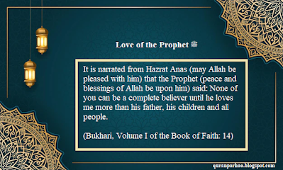 It is narrated from Hazrat Anas (may Allah be pleased with him) that the Prophet (peace and blessings of Allah be upon him) said: None of you can be a complete believer until he loves me more than his father, his children and all people. (Bukhari, Volume I of the Book of Faith: 14)