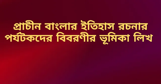 প্রাচীন বাংলার ইতিহাস রচনার পর্যটকদের বিবরণীর ভূমিকা লিখ ।