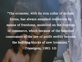 “The economy, with its iron collar of archaic forms, has always smashed revolution by means of freedoms, modelled on the freedom of commerce, which because of the inherent constraints of the law of profit swiftly become the building-blocks of new tyrannies.” (Vaneigem, 1983: 10)