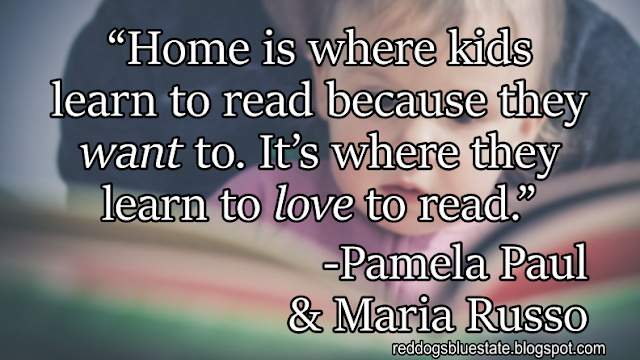 “Home is where kids learn to read because they _want_ to. It’s where they learn to _love_ to read.” -Pamela Paul & Maria Russo