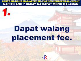 JAPAN has started hiring Filipino Housekeepers (household workers), but only for certain strategic economic zones (starting in KANAGAWA and OSAKA prefectures).   Currently,there are only 2 licensed Philippine agencies with approved job orders for Filipino housekeepers issued by the POEA, (Magsaysay and Studio Kay International Corp.)  Therefore, be wary of unlicensed recruiters, travel agents, consultancy firms, training centers which might be promising moon & stars, relative to this opportunity. Beware! They are not authorized to recruit and deploy workers for Japan.        If you are applying for housekeeping jobs for Japan, here are 7 things you need to know:      1) NO Placement fee.     2) Training fee (Japanese language, culture, values) here, and in Japan, is @ NO cost to selected/hired workers    3) Maximum 3 years contract.   7 THINGS TO KNOW WHEN APPLYING FOR HOUSEKEEPING JOB IN JAPAN  4) LIVE-OUT arrangement (dorm or staffhouse provided by Japanese Accepting Org.)        5) flexible work hours, with guaranteed 35 paid hours per week, and 1 day off weekly.           6) JPY905/hour as salary.        7) Statutory deductions in Japan, are deducted from salary:  ~ applicable taxes & insurances ~ housing expenses  ~ utilities  Refrain from doing transactions from any recruitment agencies with policies not compliant with the abovementioned terms and conditions. Be smart! Do not be  a victim.  Source: Memo Circular issued & EC for Housekeepers approved by POEA last year