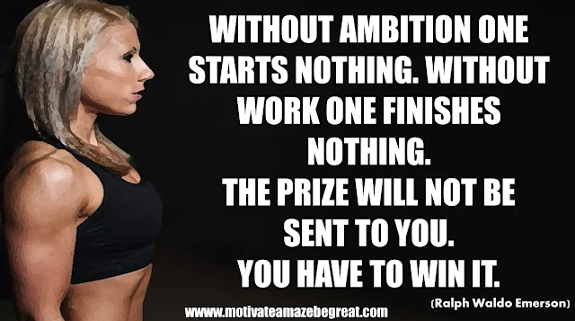 The Meaning Behind 31 Motivational Quotes: "Without ambition one starts nothing. Without work one finishes nothing. The prize will not be sent to you. You have to win it." - Ralph Waldo Emerson