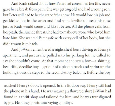 And Ruth talked about how Peter had consumed her life, never gave her a break from pain. She was getting old and had a young son, but Peter still had to be the star of the show. He would lose his job and get kicked out in the street and find some lowlife to break his nose just so Ruth would come and kiss it better. All the phone calls from hospitals, the suicide threats; he had to make everyone who loved him hate him. She wanted Peter safe with every cell of her body, but she didn’t want him back. And Ji-Won remembered a night she’d been driving to Henry’s apartment, and just as she pulled into his parking lot, he called to say she shouldn’t come. At that moment she saw a boy—a shining, beautiful, deerlike boy—get out of a pickup truck and sprint up the building’s outside steps to the second-story balcony. Before the boy reached Henry’s door, it opened. In the lit doorway, Henry still had the phone in his hand. He was wearing a flowered shirt Ji-Won had found in a thrift shop and tailored for him, and he was transfigured by joy. He hung up without saying goodbye.