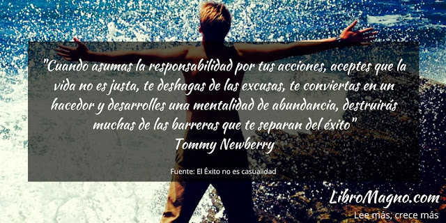 "Cuando asumas la responsabilidad por tus acciones, aceptes que la vida no es justa, te deshagas de las excusas, te conviertas en un hacedor y desarrolles una mentalidad de abundancia, destruirás muchas de las barreras que te separan del éxito"   Tommy Newberry