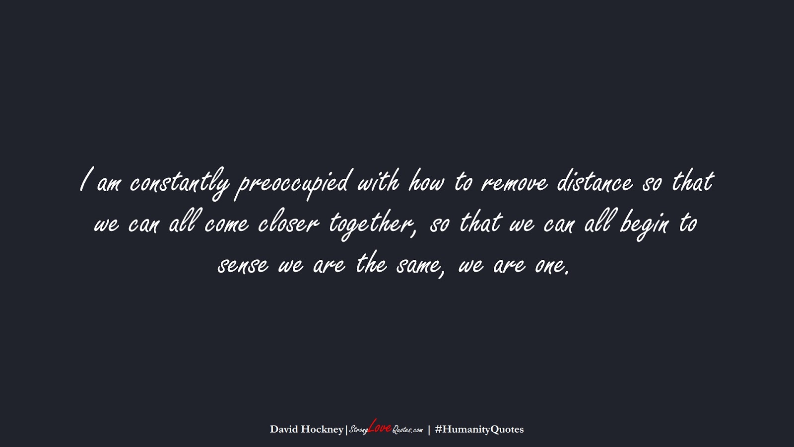 I am constantly preoccupied with how to remove distance so that we can all come closer together, so that we can all begin to sense we are the same, we are one. (David Hockney);  #HumanityQuotes