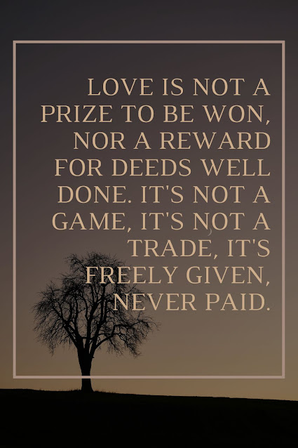 Love is not a prize to be won, Nor a reward for deeds well done. It's not a game, it's not a trade, It's freely given, never paid.