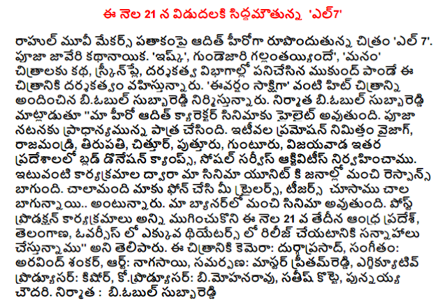  Organizing the release on September 21, el7 '  Rahul Movie Makers banner adit's film 'El 7 ". Javeri heroine Pooja. 'Ishq', Gunde Gallanthayyindhe ',' we ', films, story, screenplay, directing departments worked Mukund Pandey is directing this film. "Ivarsam witness' biobul care of the building, such as provided by the hit movie. Biobul care of the producer said, "our hero's character in the film will highlight the adit. Pooja has the role of importance for the performance. The recent promotion to Vizag, Rajahmundry, Tirupati, Chittoor, Puttur, Guntur, Vijayawada and other places in the Blood Donation Camps, Social Service Activities conducted. Such programs our film is a good response by the public to the unit. many of us have the phone in your trailers, teasers see .. is very good. our banner is a good film. Post-production for all ended on April 21, Andhra Pradesh, Telangana, more in overseas theaters We are planning to release in ', "he said. the film camera: Durga, Music: Arvind Shankar, Art: hautboy, offering: Master pritamreddi, executive producer Kishore, koprodyusar: bimohanaravu, Satish shed, punnayya Chowdhury. producer : biobul care