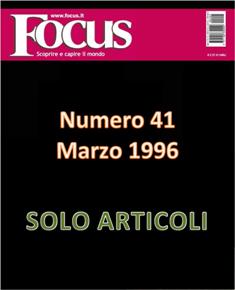 Focus. Scoprire e capire il mondo 41 - Marzo 1996 | ISSN 1122-3308 | TRUE PDF | Mensile | Scienza | Attualità | Tecnologia | Spazio
Focus rivista di taglio divulgativo, si prefigge di «mettere a fuoco» il mondo della scienza e l'attualità, da cui appunto il nome «focus», che in latino significa mettere a fuoco, riferito a lenti. Focus pubblica articoli di scienza, di problematiche sociali e periodicamente realizza sondaggi di opinione su temi attuali. Inoltre periodicamente vengono pubblicati articoli di storia, salute, approfondimenti, tecnologia, sport, animali, natura, spazio e comportamento.