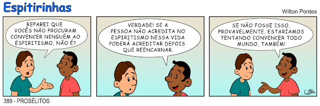 ESPITIRINHA 389 - PROSÉLITOS. No primeiro quadrinho um rapaz pergunta a outro rapaz: REPAREI QUE VOCÊS NÃO PROCURAM CONVENCER NINGUÉM AO ESPIRITISMO, NÃO É? Nosegundo quadrinho o outro responde: VERDADE! SE A PESSOA NÃO ACREDITA NO ESPIRITISMO NESSA VIDA PODERÁ ACREDITAR DEPOIS QUE REENCARNAR. No terceiro quadrinho ele continua a resposta: SE NÃO FOSSE ISSO, PROVAVELMENTE, ESTARÍAMOS TENTANDO CONVENCER TODO MUNDO, TAMBÉM!