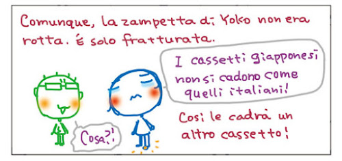 Comunque, la zampetta di Yoko non era rotta. E' solo fratturata. I cassetti giapponesi non si cadono come quelli italiani! Cosa?! Cosi le cadra' un altro cassetto!