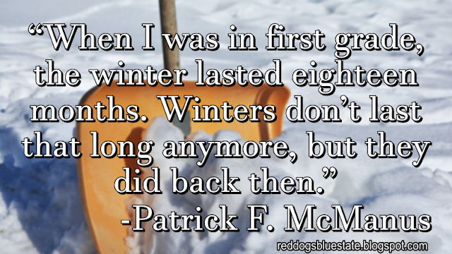 “When I was in first grade, the winter lasted eighteen months. Winters don’t last that long anymore, but they did back then.” -Patrick F. McManus