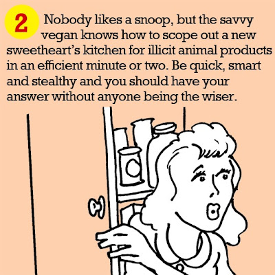 2. Nobody likes a snoop, but the savvy vegan knows how to scope out a new sweetheart’s kitchen for illicit animal products in an efficient minute or two. Be quick, smart and stealthy and you should have your answer without anyone being the wiser. 