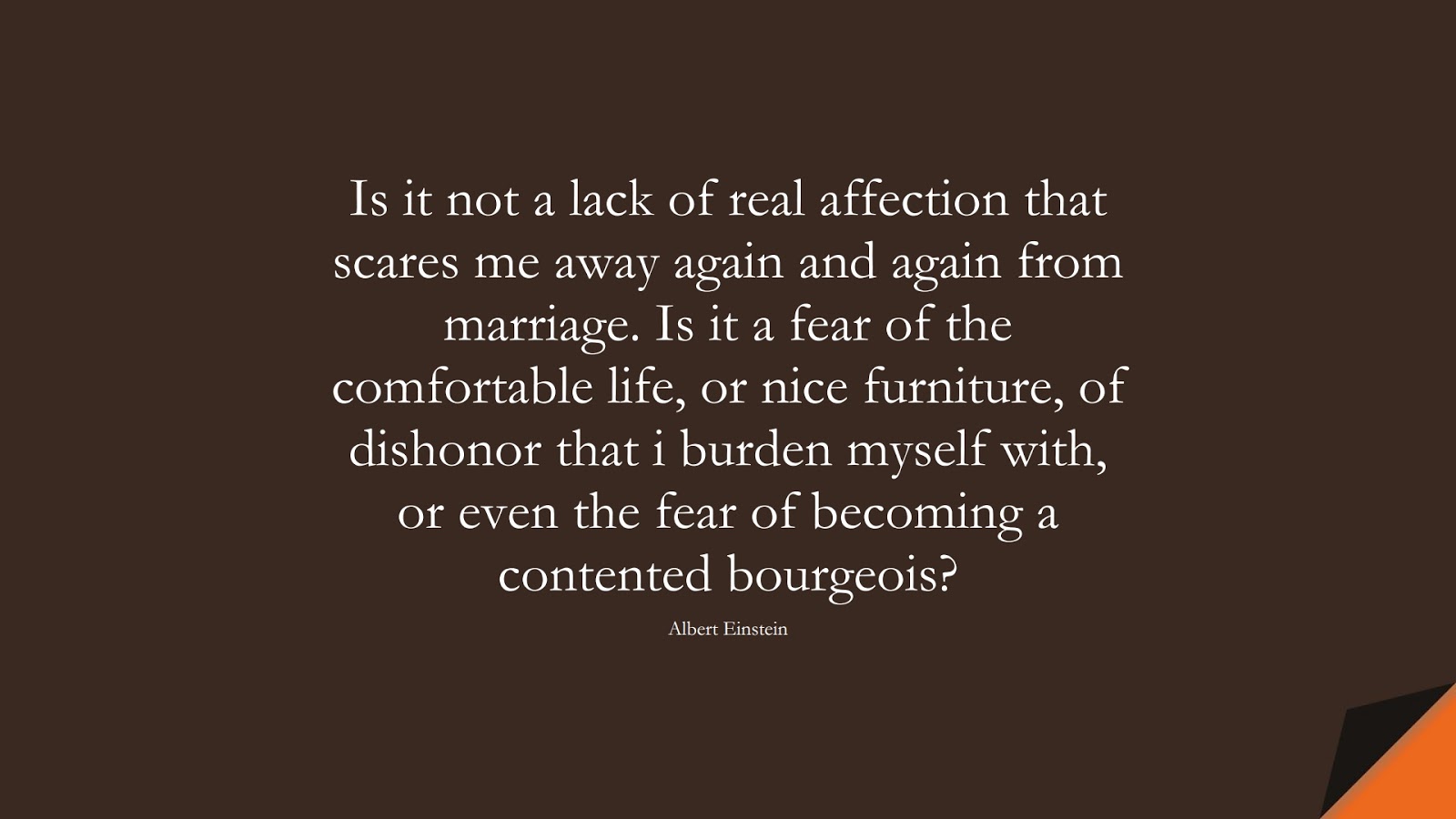 Is it not a lack of real affection that scares me away again and again from marriage. Is it a fear of the comfortable life, or nice furniture, of dishonor that i burden myself with, or even the fear of becoming a contented bourgeois? (Albert Einstein);  #AlbertEnsteinQuotes