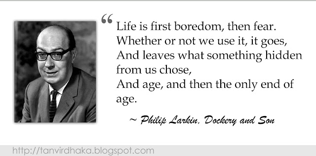 “Life is first boredom, then fear. Whether or not we use it, it goes, And leaves what something hidden from us chose,    And age, and then the only end of age.”  ~ Philip Larkin, Dockery and Son